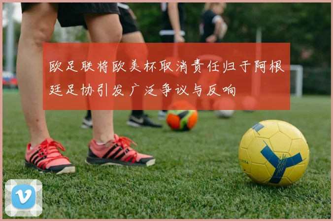 欧足联将欧美杯取消责任归于阿根廷足协引发广泛争议与反响