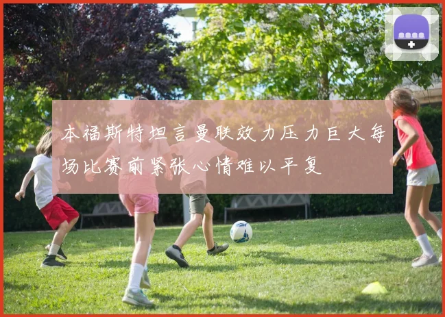 本福斯特坦言曼联效力压力巨大每场比赛前紧张心情难以平复