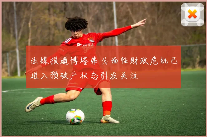 法媒报道博塔弗戈面临财政危机已进入预破产状态引发关注