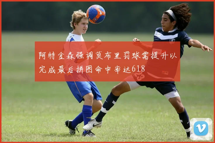 阿特金森强调莫布里罚球需提升以完成最后拼图命中率达618