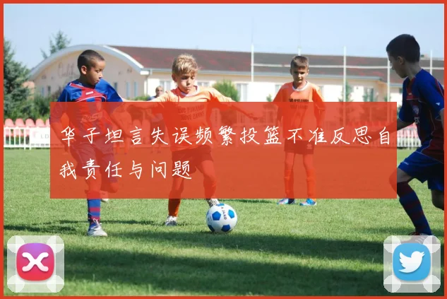 华子坦言失误频繁投篮不准反思自我责任与问题