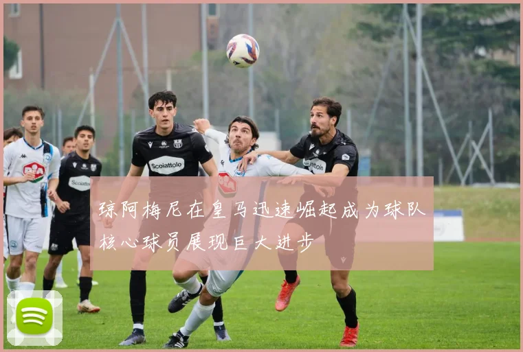琼阿梅尼在皇马迅速崛起成为球队核心球员展现巨大进步