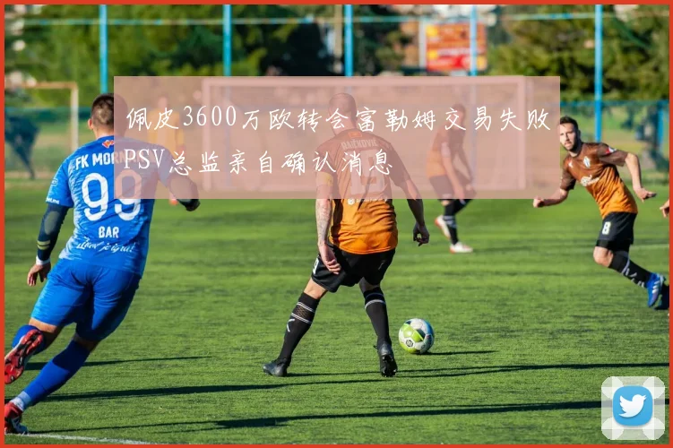 佩皮3600万欧转会富勒姆交易失败PSV总监亲自确认消息