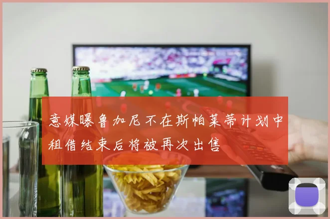 意媒曝鲁加尼不在斯帕莱蒂计划中租借结束后将被再次出售