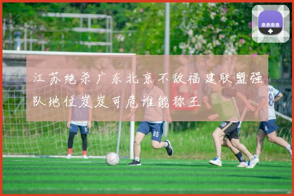 江苏绝杀广东北京不敌福建联盟强队地位岌岌可危谁能称王