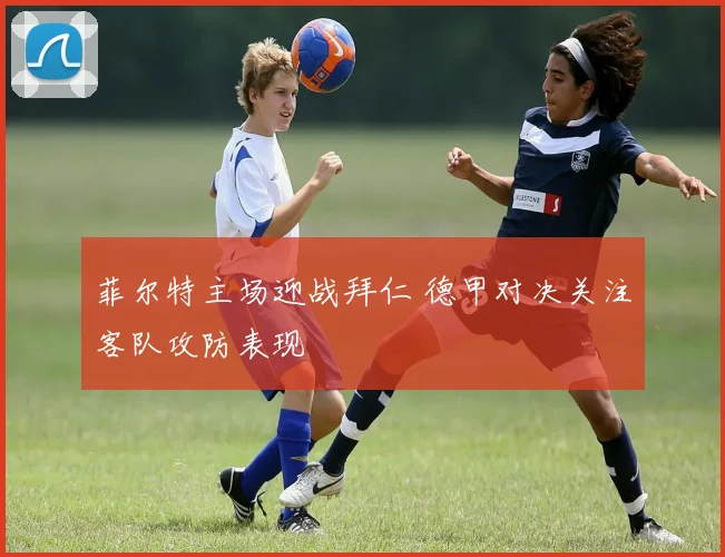 菲尔特主场迎战拜仁 德甲对决关注客队攻防表现