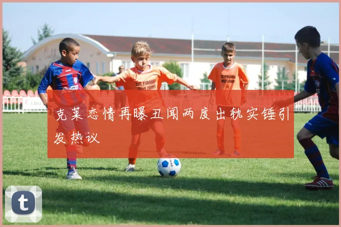 克莱恋情再曝丑闻两度出轨实锤引发热议
