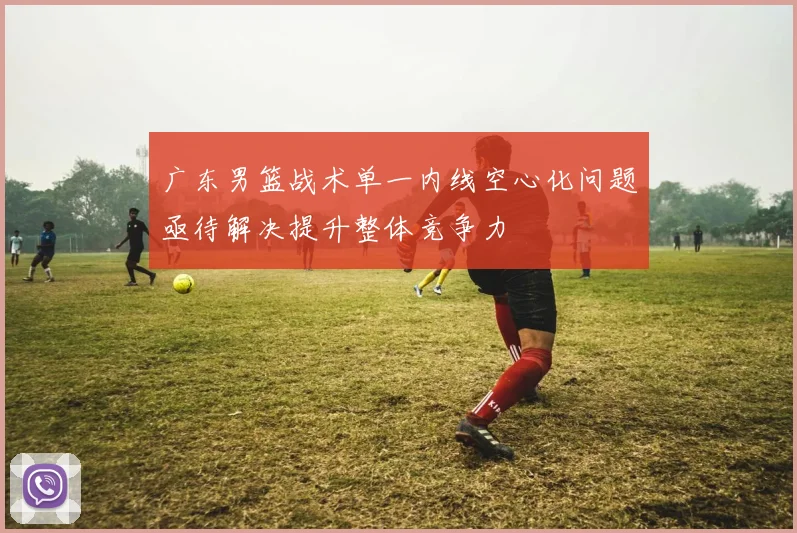 广东男篮战术单一内线空心化问题亟待解决提升整体竞争力